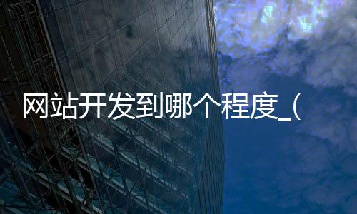 网站开发到哪个程度_(网站开发大致需要哪些步骤)