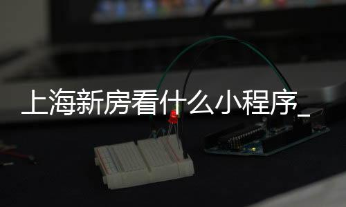 上海新房看什么小程序_(上海看新房新楼盘用哪个app)