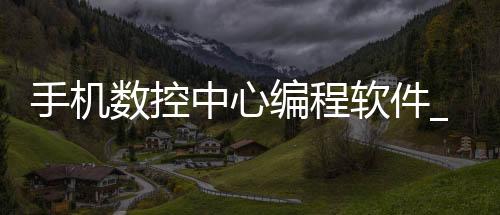 手机数控中心编程软件_(手机数控编程软件免费下载)