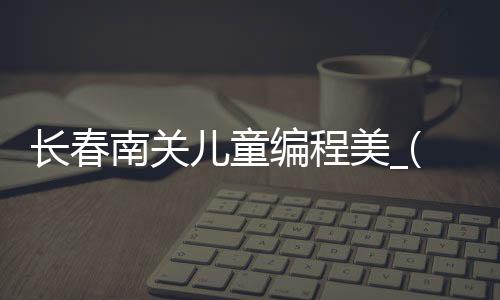 长春南关儿童编程美_(长春儿童编程培训机构)