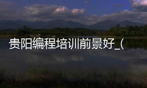 贵阳编程培训前景好_(贵阳编程培训前景好的学校)